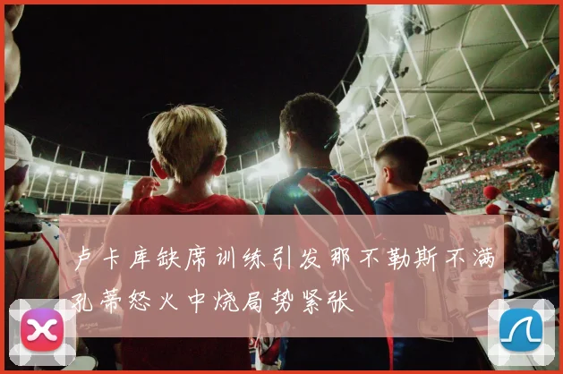 卢卡库缺席训练引发那不勒斯不满孔蒂怒火中烧局势紧张