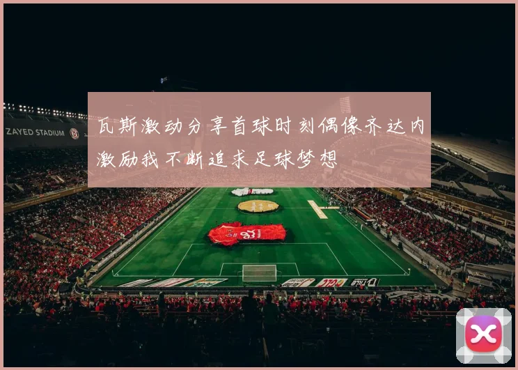 瓦斯激动分享首球时刻偶像齐达内激励我不断追求足球梦想