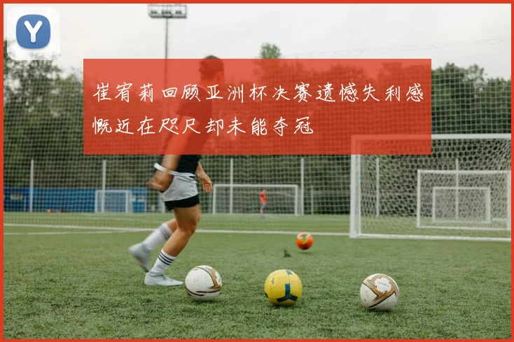 崔宥莉回顾亚洲杯决赛遗憾失利感慨近在咫尺却未能夺冠