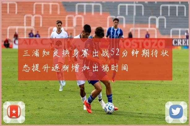 三浦知良热身赛出战52分钟期待状态提升逐渐增加出场时间