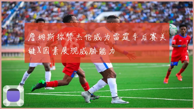 詹姆斯称赞杰伦威为雷霆季后赛关键X因素展现威胁能力