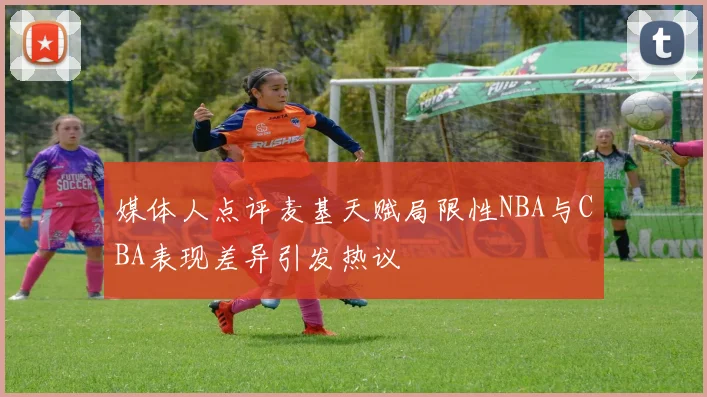 媒体人点评麦基天赋局限性NBA与CBA表现差异引发热议