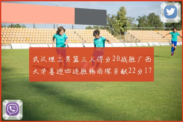 武汉理工男篮三人得分20战胜广西大学喜迎四连胜韩雨琛贡献22分17篮板张志才狂砍32分