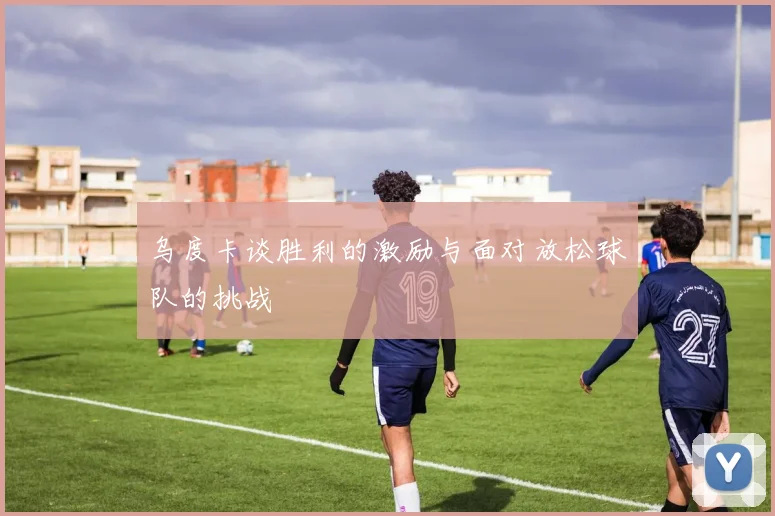 乌度卡谈胜利的激励与面对放松球队的挑战