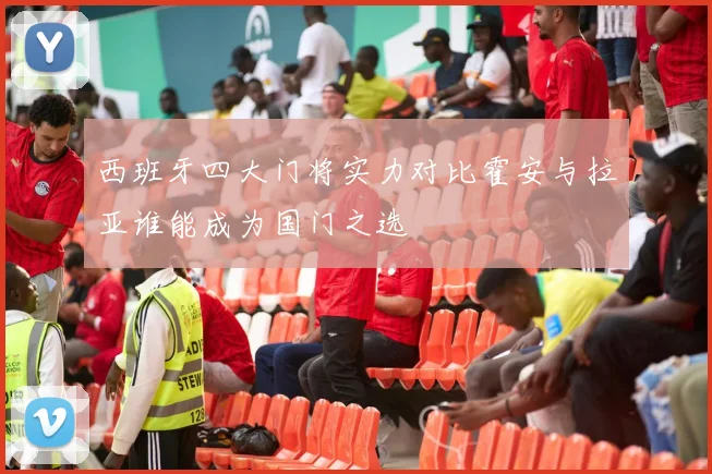 西班牙四大门将实力对比霍安与拉亚谁能成为国门之选