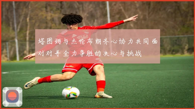 塔图姆与杰伦布朗齐心协力共同面对对手全力争胜的决心与挑战
