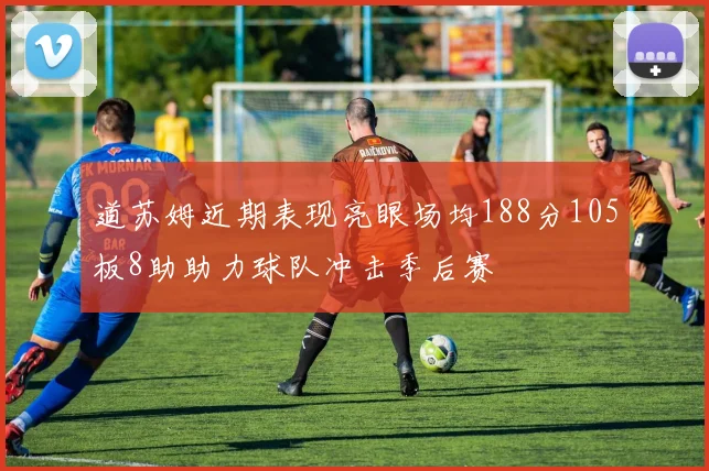 道苏姆近期表现亮眼场均188分105板8助助力球队冲击季后赛