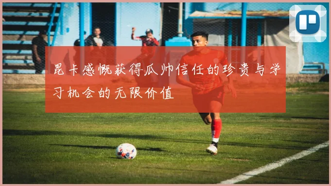 昆卡感慨获得瓜帅信任的珍贵与学习机会的无限价值