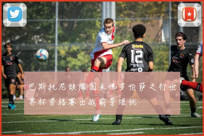 巴斯托尼缺席国米佛罗伦萨之行世界杯资格赛出战前景堪忧