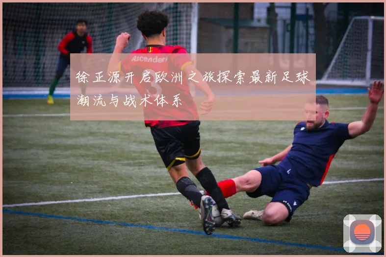 徐正源开启欧洲之旅探索最新足球潮流与战术体系
