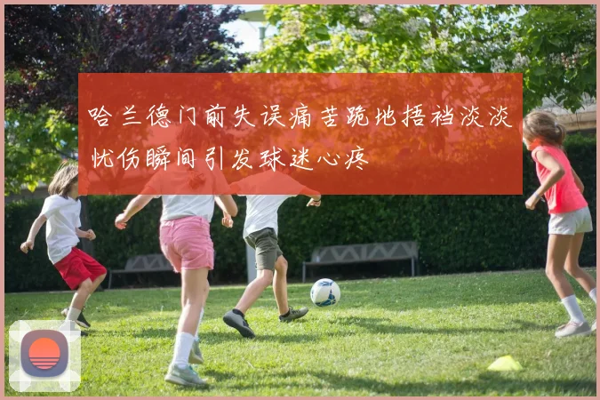 哈兰德门前失误痛苦跪地捂裆淡淡忧伤瞬间引发球迷心疼